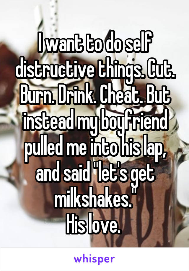 I want to do self distructive things. Cut. Burn. Drink. Cheat. But instead my boyfriend pulled me into his lap, and said "let's get milkshakes."
His love. 