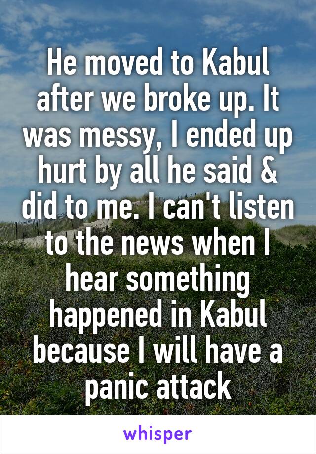 He moved to Kabul after we broke up. It was messy, I ended up hurt by all he said & did to me. I can't listen to the news when I hear something happened in Kabul because I will have a panic attack
