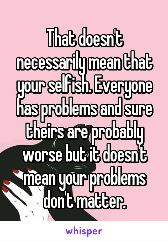 That doesn't necessarily mean that your selfish. Everyone has problems and sure theirs are probably worse but it doesn't mean your problems don't matter.