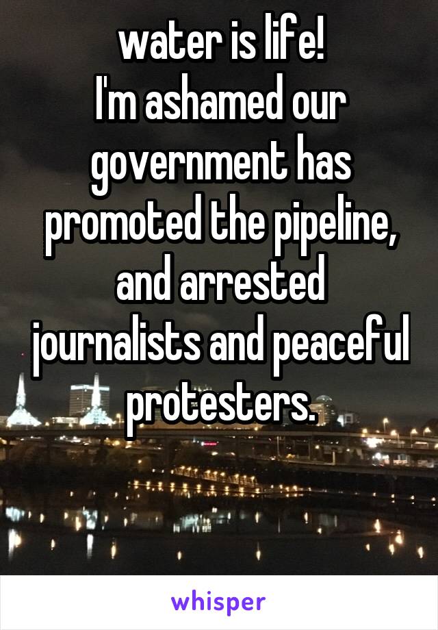 water is life!
I'm ashamed our government has promoted the pipeline, and arrested journalists and peaceful protesters.


