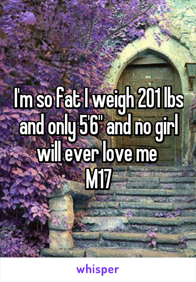 I'm so fat I weigh 201 lbs and only 5'6" and no girl will ever love me 
M17