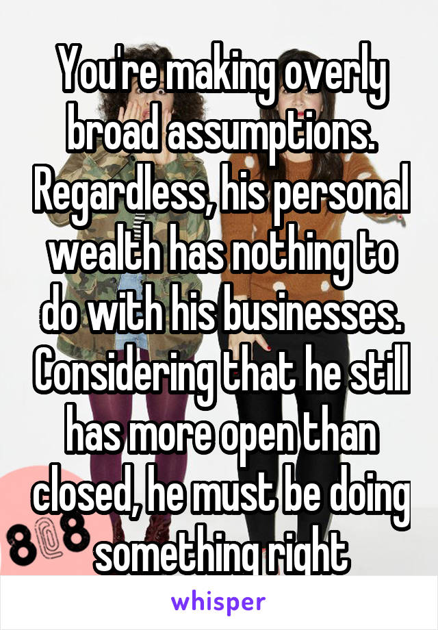 You're making overly broad assumptions. Regardless, his personal wealth has nothing to do with his businesses. Considering that he still has more open than closed, he must be doing something right