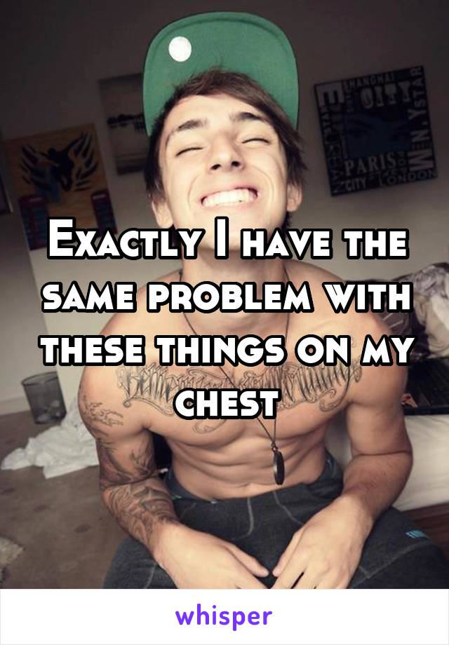 Exactly I have the same problem with these things on my chest