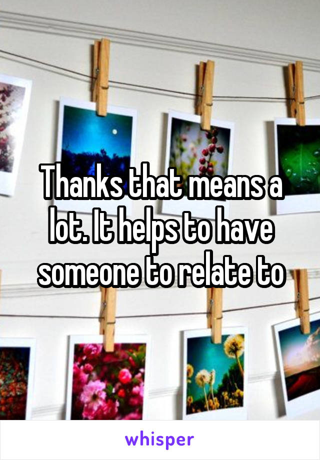 Thanks that means a lot. It helps to have someone to relate to