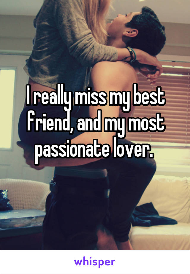 I really miss my best friend, and my most passionate lover. 
