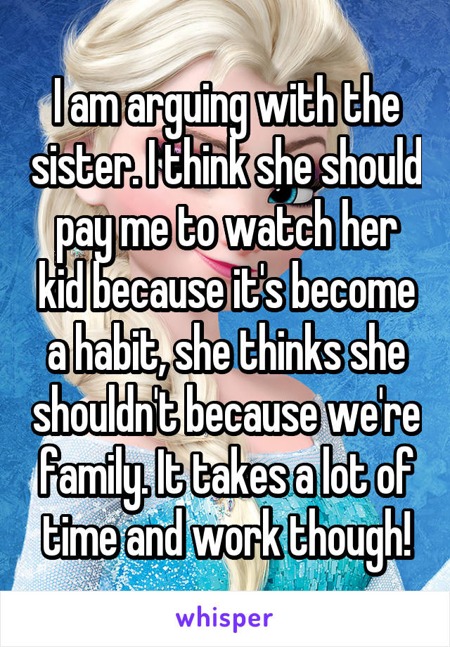 I am arguing with the sister. I think she should pay me to watch her kid because it's become a habit, she thinks she shouldn't because we're family. It takes a lot of time and work though!