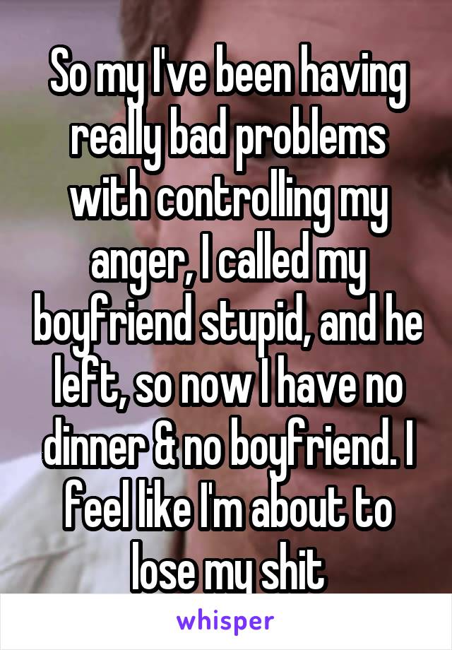 So my I've been having really bad problems with controlling my anger, I called my boyfriend stupid, and he left, so now I have no dinner & no boyfriend. I feel like I'm about to lose my shit