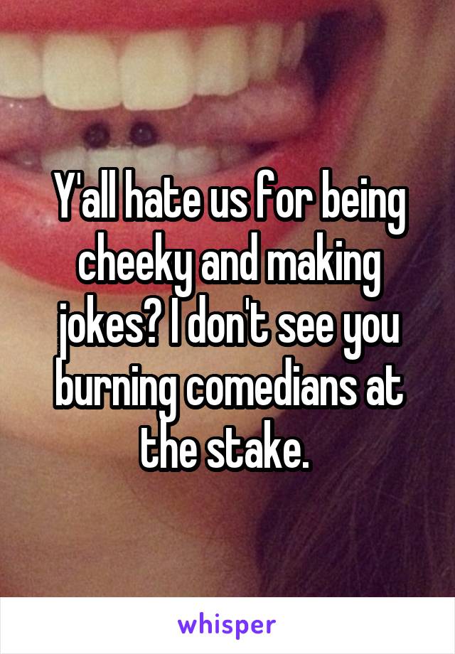 Y'all hate us for being cheeky and making jokes? I don't see you burning comedians at the stake. 