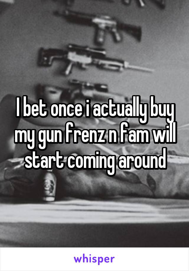 I bet once i actually buy my gun frenz n fam will start coming around
