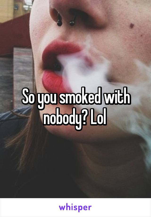 So you smoked with nobody? Lol 