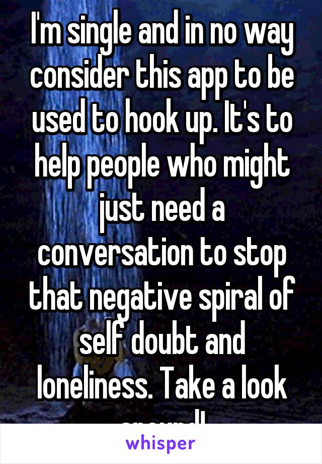 I'm single and in no way consider this app to be used to hook up. It's to help people who might just need a conversation to stop that negative spiral of self doubt and loneliness. Take a look around!