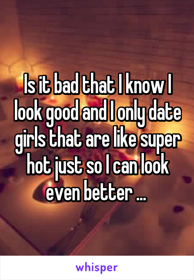 Is it bad that I know I look good and I only date girls that are like super hot just so I can look even better ... 