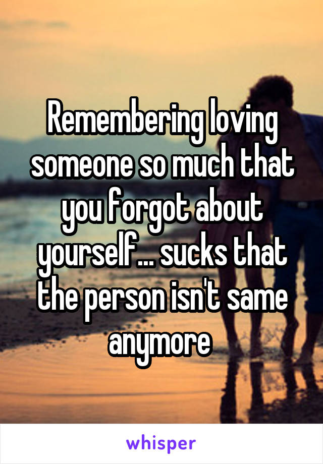 Remembering loving someone so much that you forgot about yourself... sucks that the person isn't same anymore 