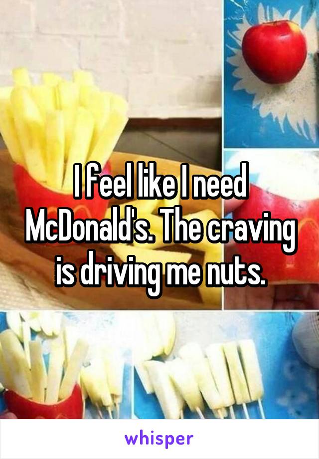 I feel like I need McDonald's. The craving is driving me nuts.