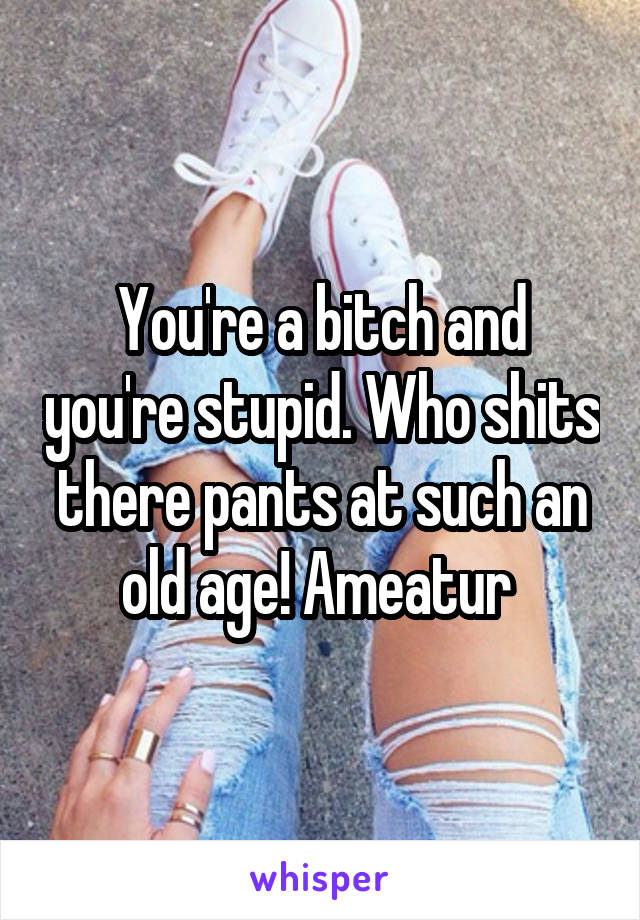 You're a bitch and you're stupid. Who shits there pants at such an old age! Ameatur 