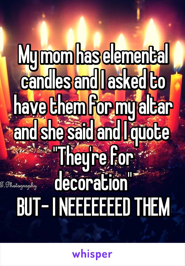 My mom has elemental candles and I asked to have them for my altar and she said and I quote 
"They're for decoration"
BUT- I NEEEEEEED THEM