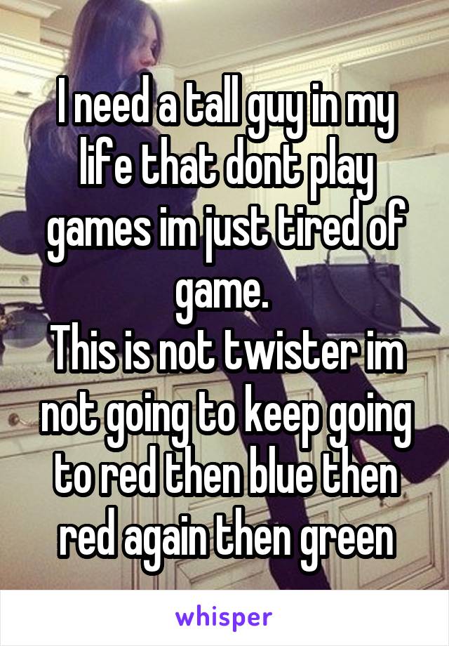 I need a tall guy in my life that dont play games im just tired of game. 
This is not twister im not going to keep going to red then blue then red again then green
