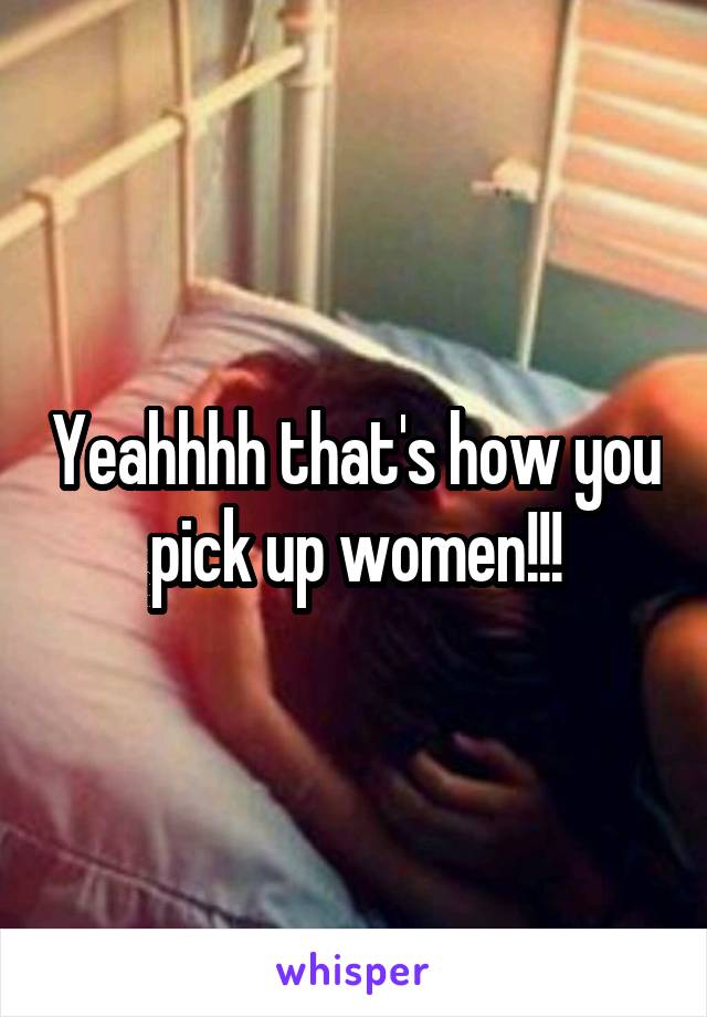 Yeahhhh that's how you pick up women!!!