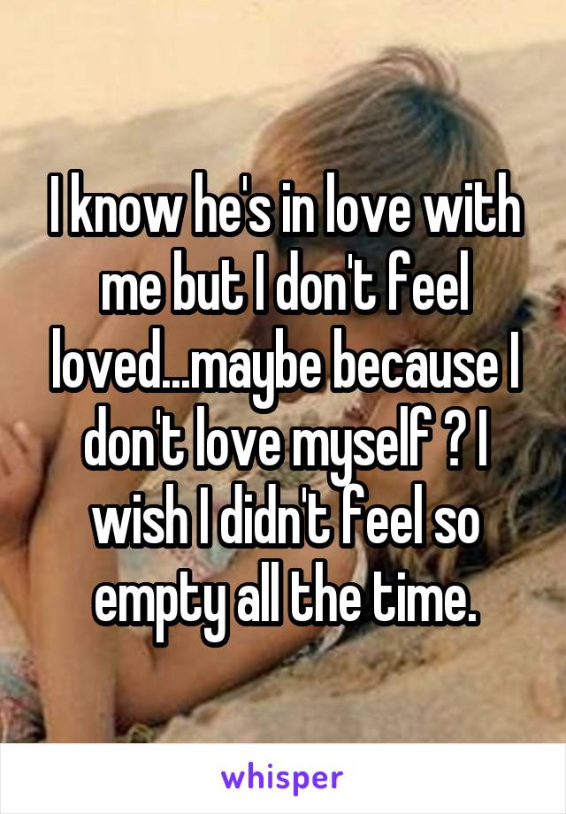 I know he's in love with me but I don't feel loved...maybe because I don't love myself ? I wish I didn't feel so empty all the time.