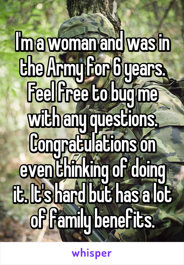 I'm a woman and was in the Army for 6 years. Feel free to bug me with any questions. Congratulations on even thinking of doing it. It's hard but has a lot of family benefits.