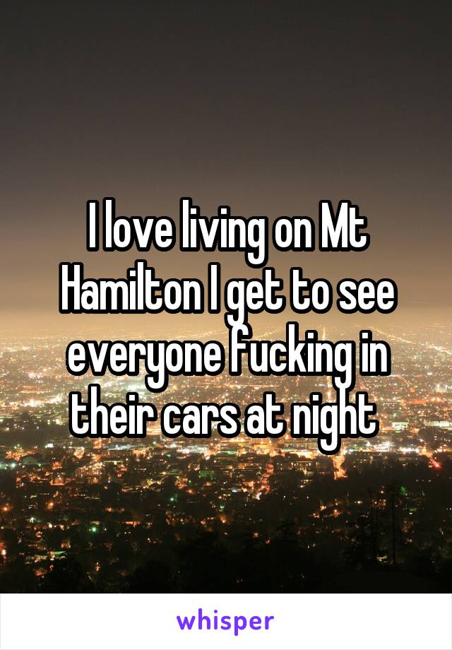 I love living on Mt Hamilton I get to see everyone fucking in their cars at night 