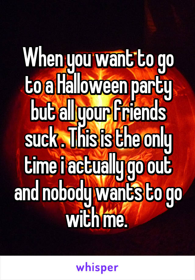 When you want to go to a Halloween party but all your friends suck . This is the only time i actually go out and nobody wants to go with me. 