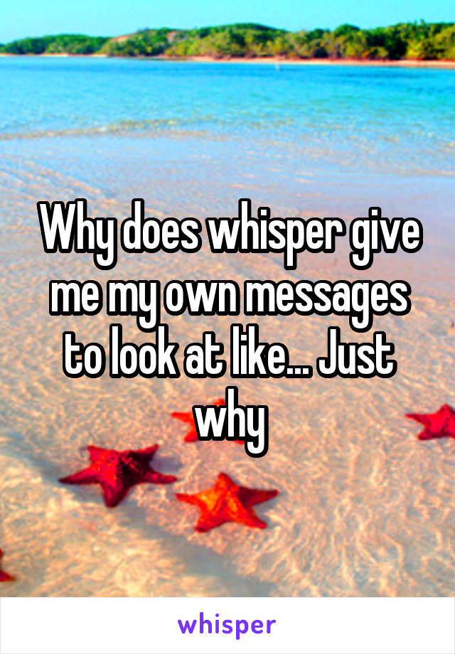 Why does whisper give me my own messages to look at like... Just why