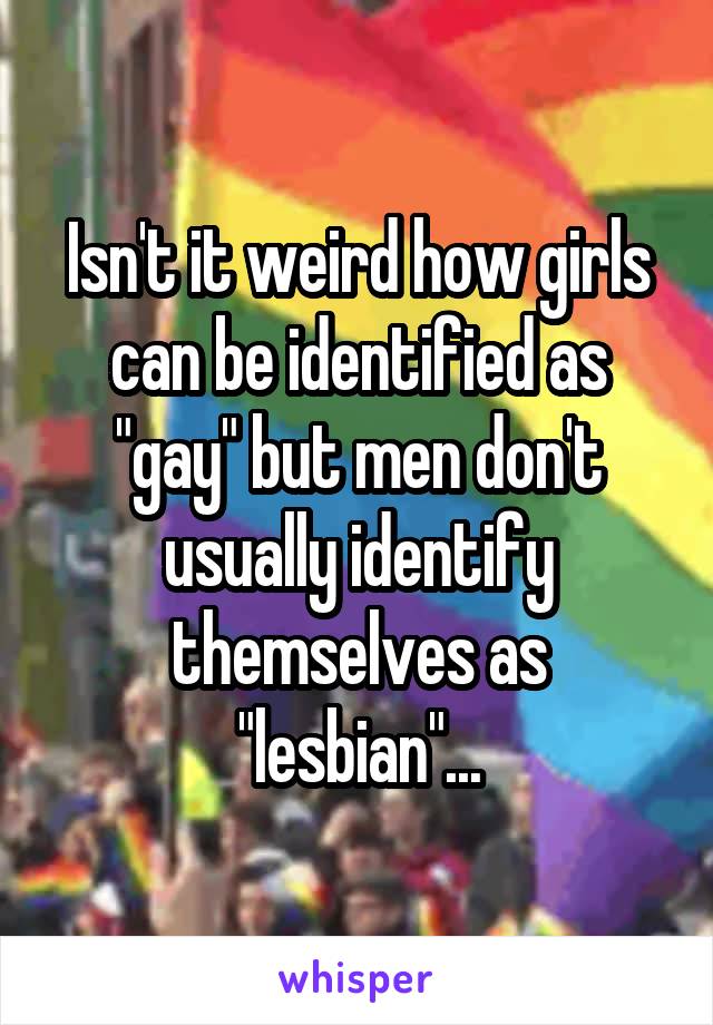 Isn't it weird how girls can be identified as "gay" but men don't usually identify themselves as "lesbian"...