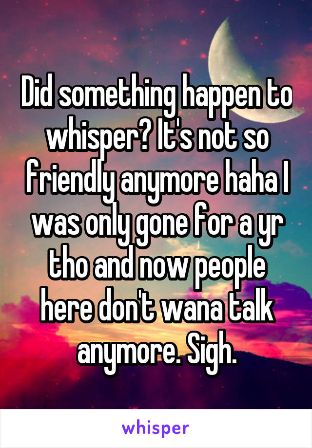 Did something happen to whisper? It's not so friendly anymore haha I was only gone for a yr tho and now people here don't wana talk anymore. Sigh.
