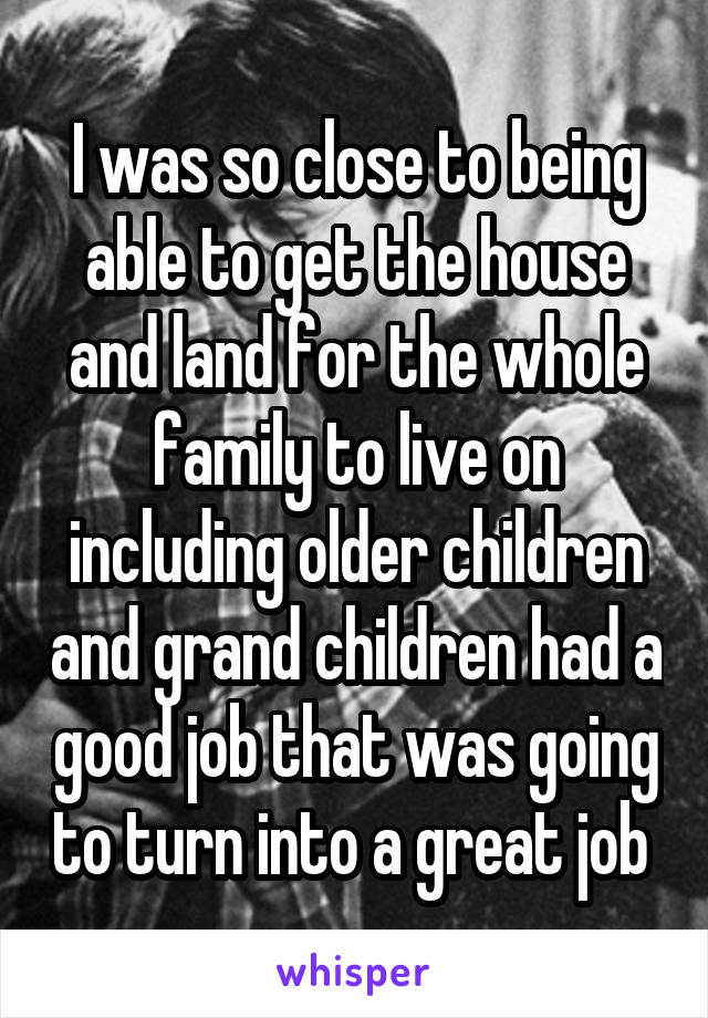I was so close to being able to get the house and land for the whole family to live on including older children and grand children had a good job that was going to turn into a great job 