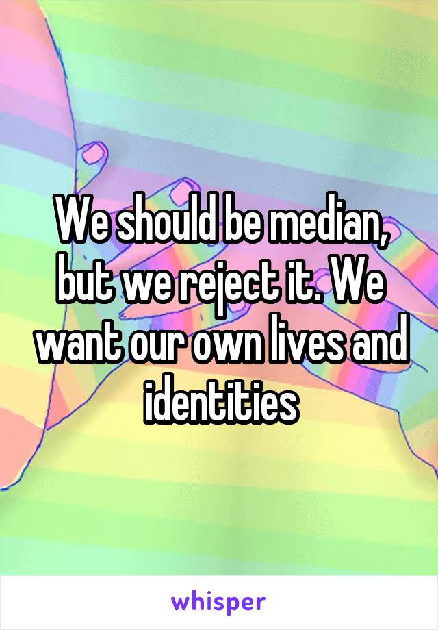 We should be median, but we reject it. We want our own lives and identities