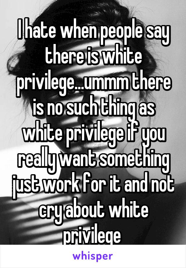 I hate when people say there is white privilege...ummm there is no such thing as white privilege if you really want something just work for it and not cry about white privilege 