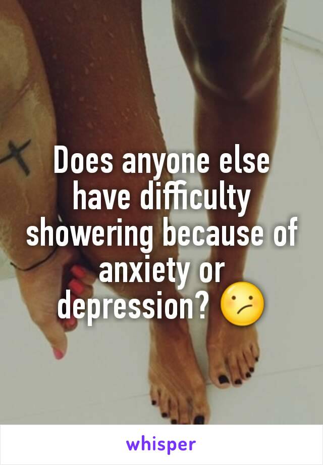 Does anyone else have difficulty showering because of anxiety or depression? 😕