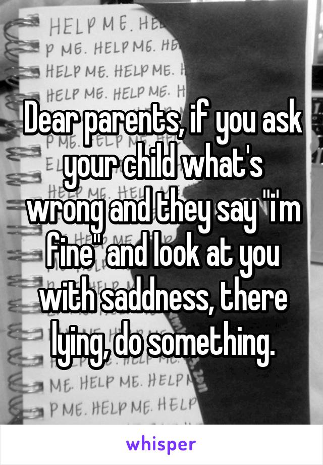Dear parents, if you ask your child what's wrong and they say "i'm fine" and look at you with saddness, there lying, do something.