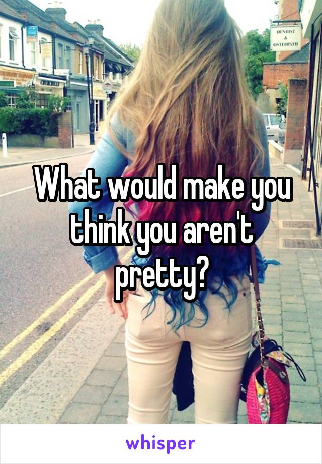 What would make you think you aren't pretty?