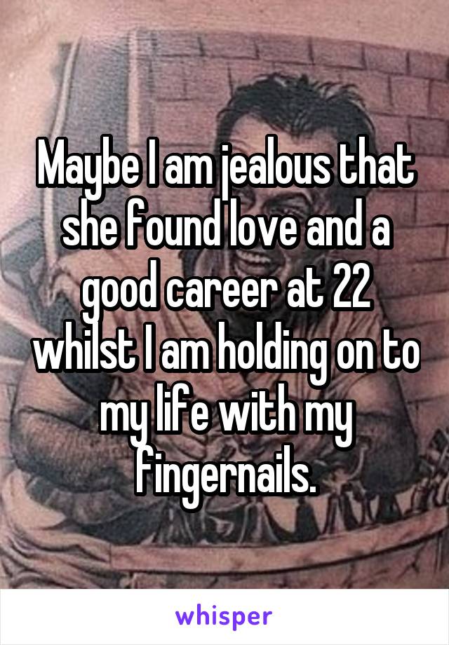 Maybe I am jealous that she found love and a good career at 22 whilst I am holding on to my life with my fingernails.