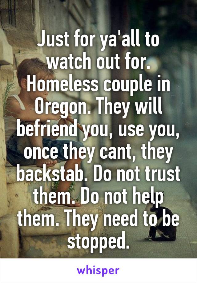 Just for ya'all to watch out for. Homeless couple in Oregon. They will befriend you, use you, once they cant, they backstab. Do not trust them. Do not help them. They need to be stopped.