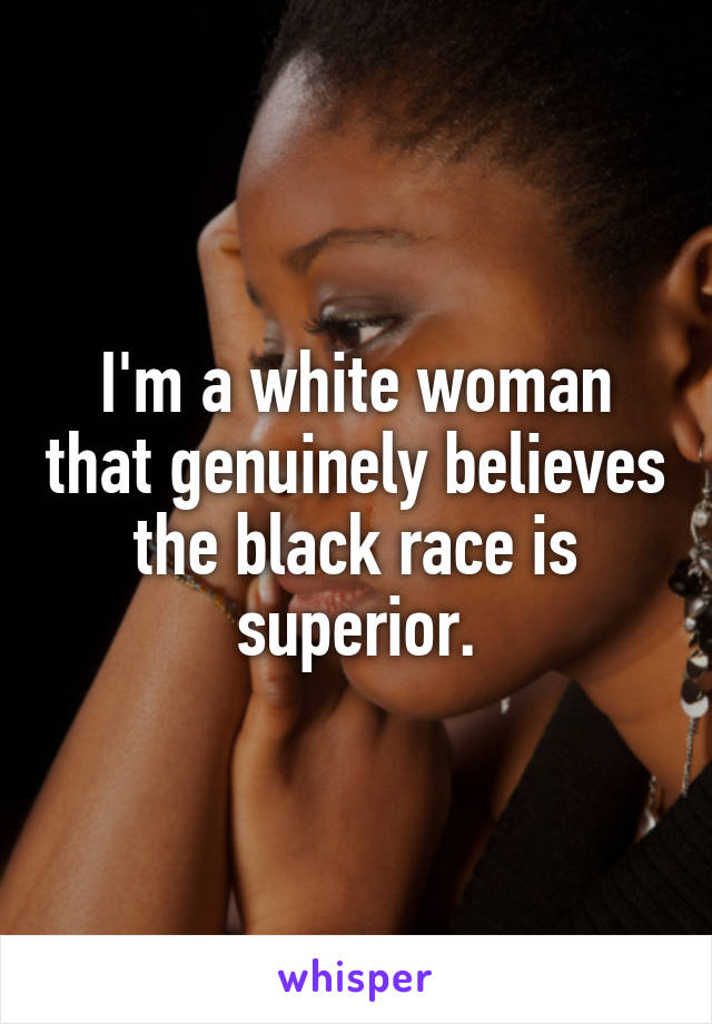 I'm a white woman that genuinely believes the black race is superior.