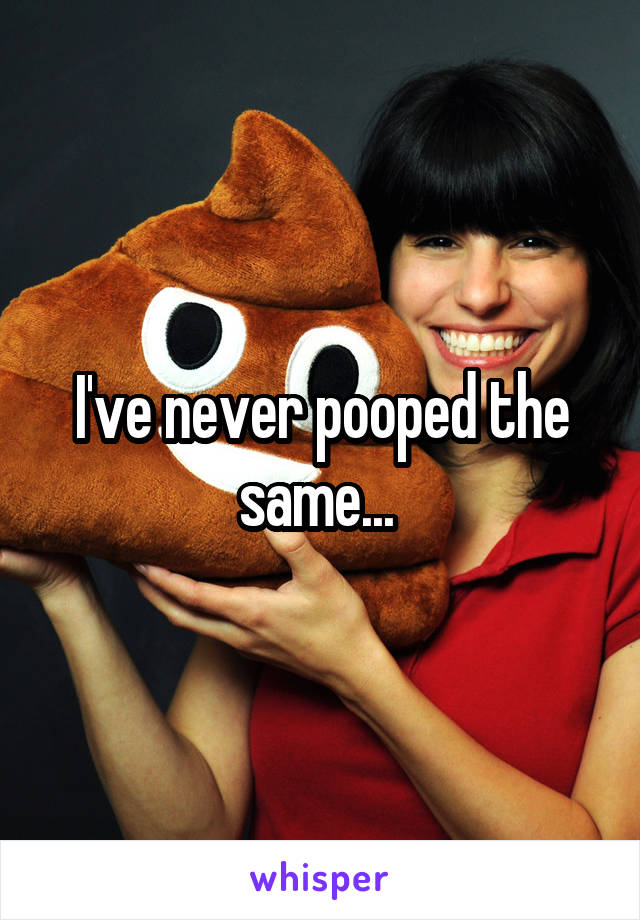 I've never pooped the same... 