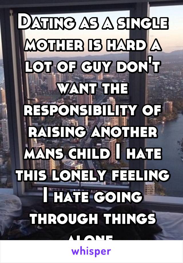 Dating as a single mother is hard a lot of guy don't want the responsibility of raising another mans child I hate this lonely feeling I hate going through things alone 
