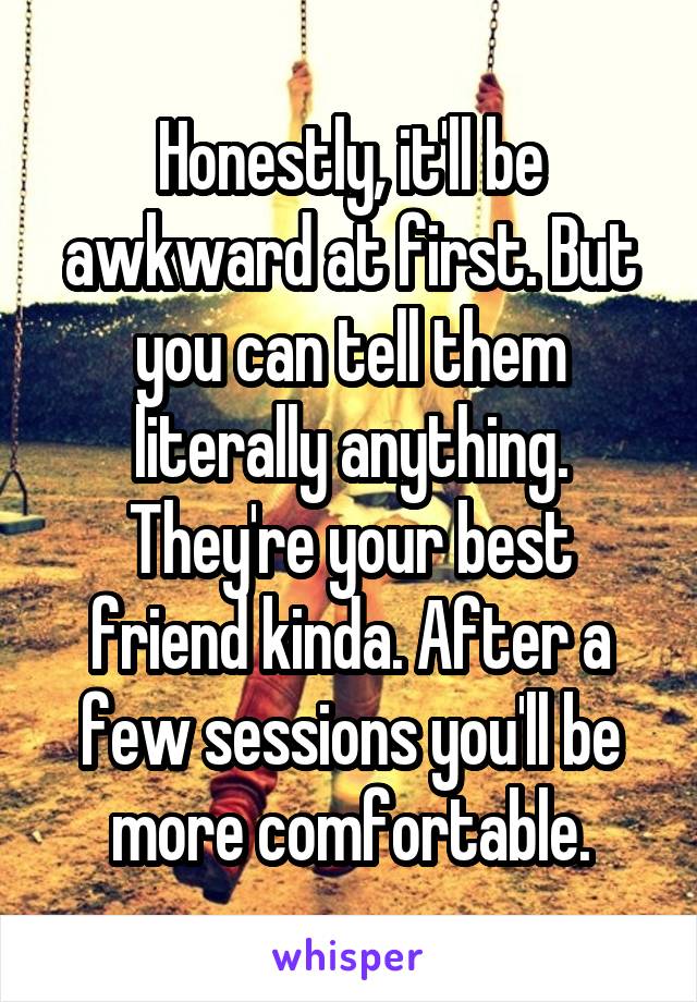 Honestly, it'll be awkward at first. But you can tell them literally anything. They're your best friend kinda. After a few sessions you'll be more comfortable.