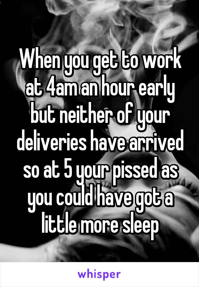 When you get to work at 4am an hour early but neither of your deliveries have arrived so at 5 your pissed as you could have got a little more sleep