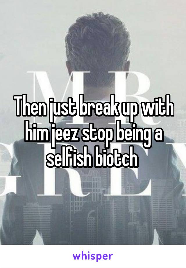 Then just break up with him jeez stop being a selfish biotch 
