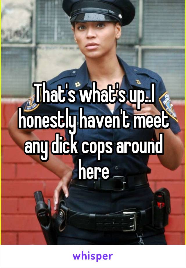 That's what's up..I honestly haven't meet any dick cops around here