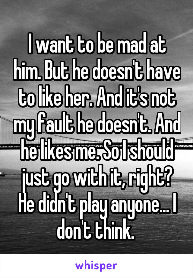 I want to be mad at him. But he doesn't have to like her. And it's not my fault he doesn't. And he likes me. So I should just go with it, right? He didn't play anyone... I don't think. 