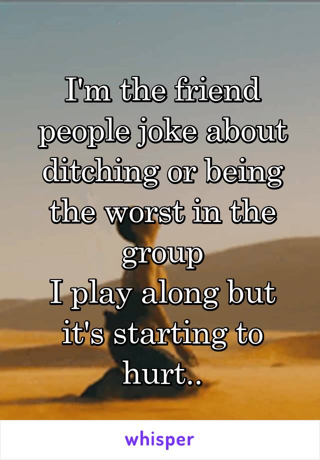 I'm the friend people joke about ditching or being the worst in the group
I play along but it's starting to hurt..