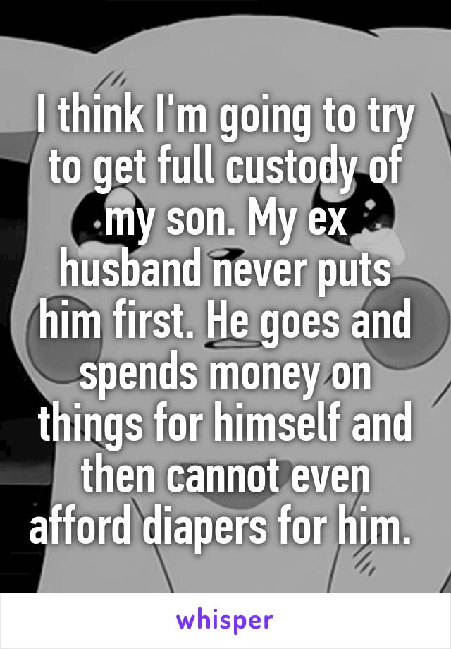 I think I'm going to try to get full custody of my son. My ex husband never puts him first. He goes and spends money on things for himself and then cannot even afford diapers for him. 