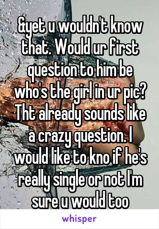 &yet u wouldn't know that. Would ur first question to him be who's the girl in ur pic? Tht already sounds like a crazy question. I would like to kno if he's really single or not I'm sure u would too