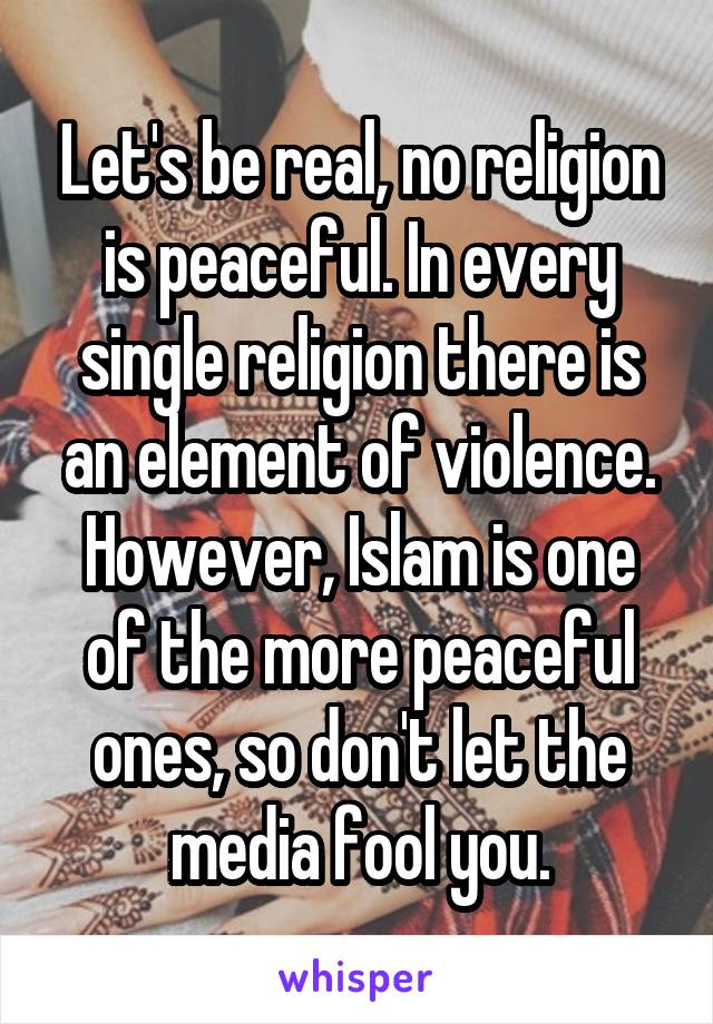 Let's be real, no religion is peaceful. In every single religion there is an element of violence. However, Islam is one of the more peaceful ones, so don't let the media fool you.