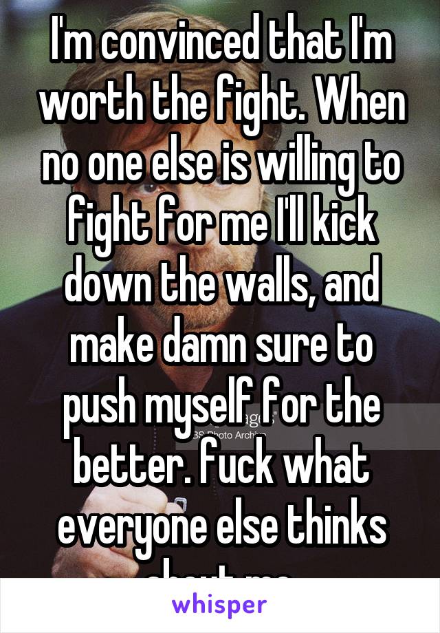 I'm convinced that I'm worth the fight. When no one else is willing to fight for me I'll kick down the walls, and make damn sure to push myself for the better. fuck what everyone else thinks about me.